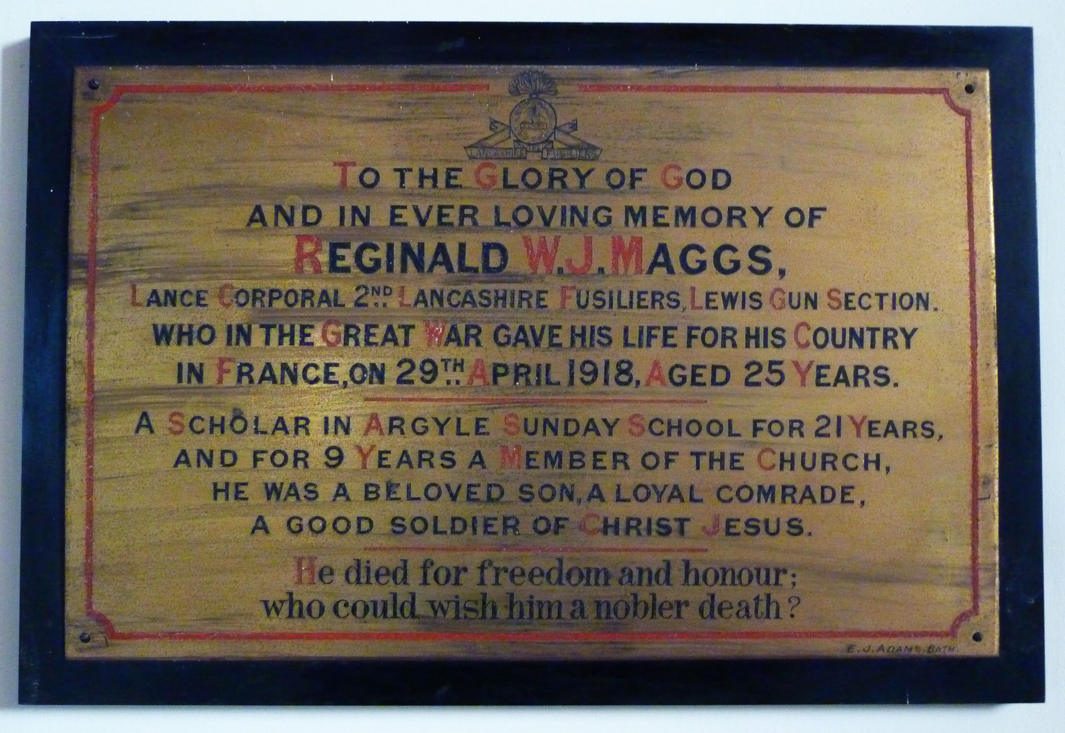 Memorial to Reginald Maggs in Argyle Church: To the glory of God / and in ever loving memory of REGINALD W.J. MAGGS, Lance Corporal 2nd  Lancashire Fusiliers, Lewis Gun Section, who in the Great War gave his life for his Country in France, on 29th April 1918, aged 25 years. A scholar in Argyle Sunday School for 21 years, and for 9 years a member of the Church, he was a beloved son, a loyal comrade, a good soldier of Christ Jesus. He died for freedom and honour; who could wish him a nobler death?