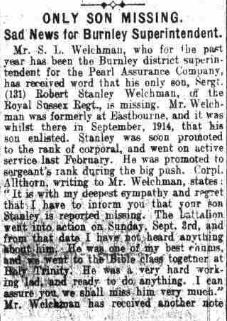 Item in Burnley Express, 11th Oct 1916: ONLY SON MISSING. Sad News for Burnley Superintendent. Mr S. L. Welchman, who for the past year has been the Burnely district superintendent for the Pearl Assurance Company, has receievd word that his only son, Sergt (131) Robert Stanley Welchman of the Royal Sussex Regt is missing. Mr Welchman was formerly at Eastbourne and it was whilst there in September 1914 that his son enlisted. Stanley was soon promoted to the rank fo corporal and went on active service last February. He was promoted to sergeant's rank during the big push. Corpl. Althorn, writing to Mr Welchman, states: "It is with my deepest sympathy and regret that I have to inform you that your son Stanley is reported missing. The battalion went into action on Sunday Sept 3rd and from that date I have not heard anything about him. He was one of my best chums and we went to bible class together at Holy Trinity. He was a very hard working lad and ready to do anything. I can assure you we shall miss him very much." Mr Welchman has received another note from a member of the regiment, who stated that the sergeant was wounded in the leg. This man put Stanley into a shell hole along with others, but nothing had been heard of him since. Sergt Welchman was aged 21 years.